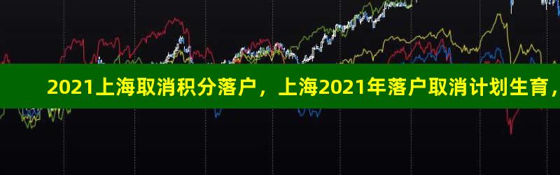 2021上海取消积分落户，上海2021年落户取消计划生育，上海落户左边加分右边重点企业名单