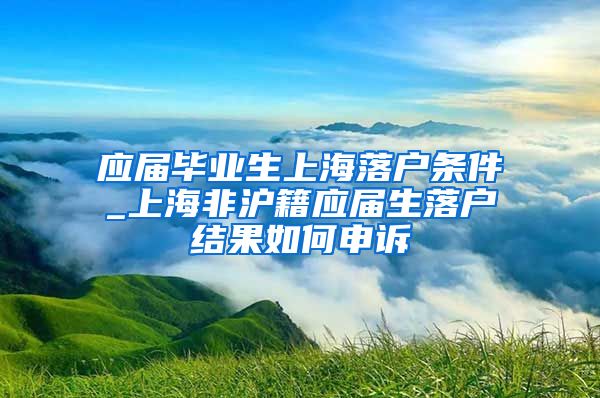 应届毕业生上海落户条件_上海非沪籍应届生落户结果如何申诉