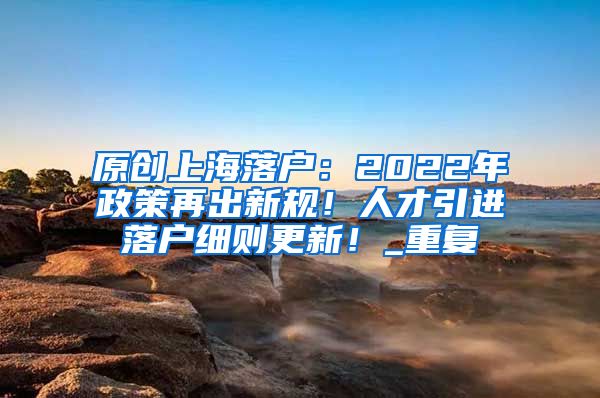 原创上海落户：2022年政策再出新规！人才引进落户细则更新！_重复