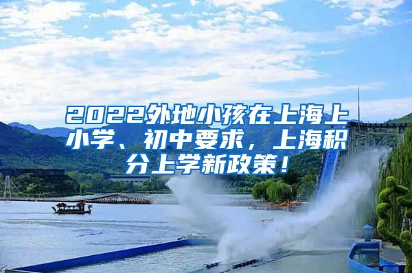 2022外地小孩在上海上小学、初中要求，上海积分上学新政策！