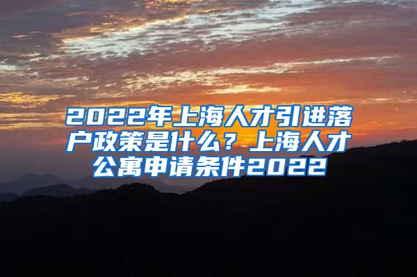 2022年上海人才引进落户政策是什么？上海人才公寓申请条件2022