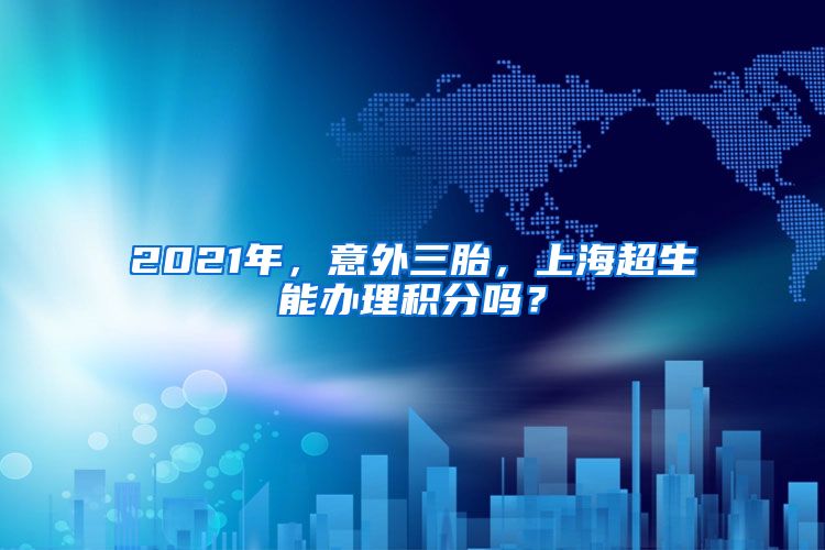 2021年，意外三胎，上海超生能办理积分吗？