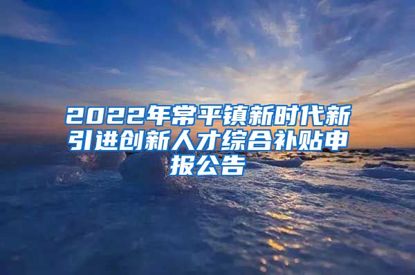 2022年常平镇新时代新引进创新人才综合补贴申报公告