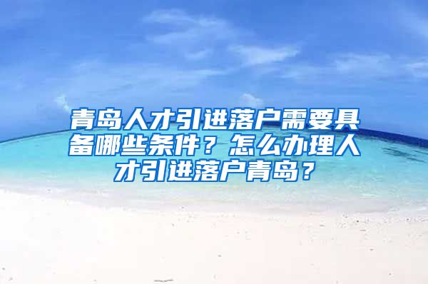 青岛人才引进落户需要具备哪些条件？怎么办理人才引进落户青岛？