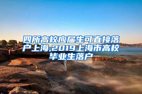 四所高校应届生可直接落户上海,2019上海市高校毕业生落户