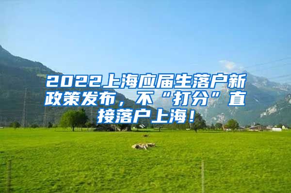 2022上海应届生落户新政策发布，不“打分”直接落户上海！