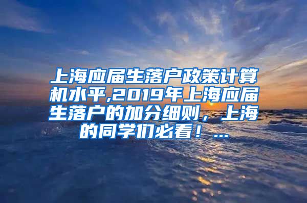 上海应届生落户政策计算机水平,2019年上海应届生落户的加分细则，上海的同学们必看！...