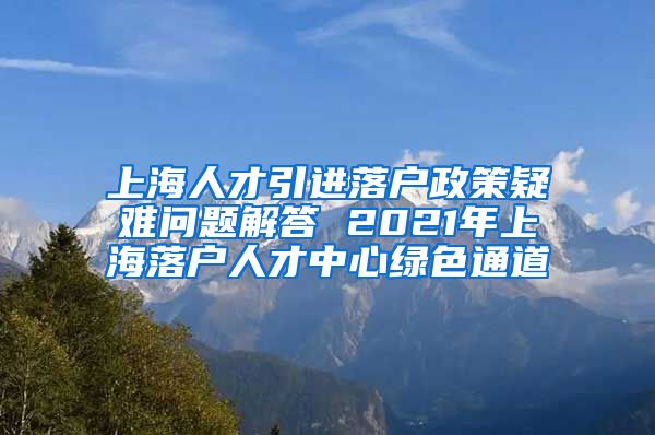 上海人才引进落户政策疑难问题解答 2021年上海落户人才中心绿色通道