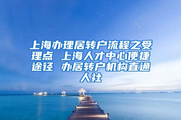 上海办理居转户流程之受理点 上海人才中心便捷途径 办居转户机构直通人社