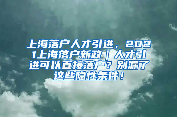 上海落户人才引进，2021上海落户新政｜人才引进可以直接落户？别漏了这些隐性条件！