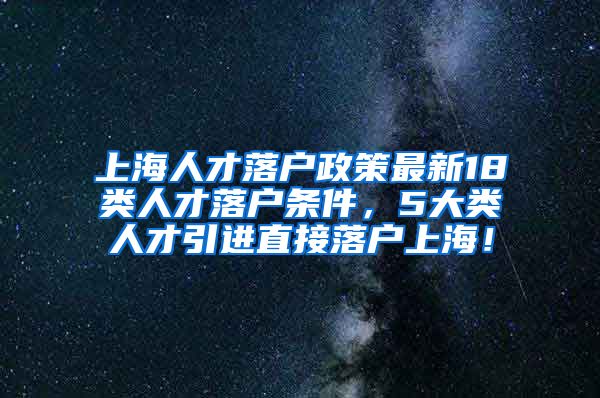 上海人才落户政策最新18类人才落户条件，5大类人才引进直接落户上海！