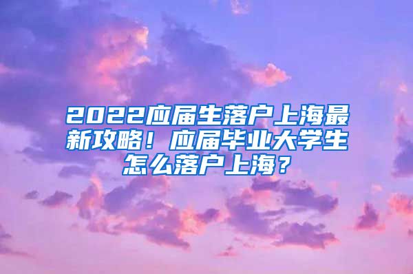 2022应届生落户上海最新攻略！应届毕业大学生怎么落户上海？