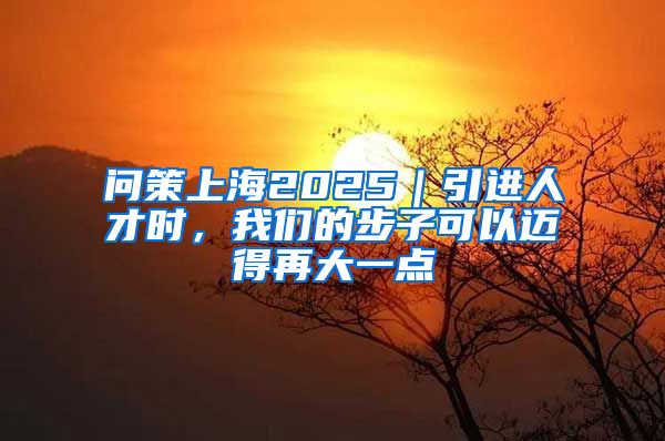 问策上海2025｜引进人才时，我们的步子可以迈得再大一点