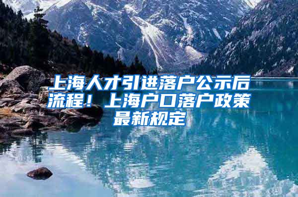 上海人才引进落户公示后流程！上海户口落户政策最新规定