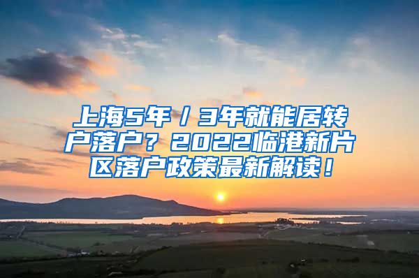 上海5年／3年就能居转户落户？2022临港新片区落户政策最新解读！