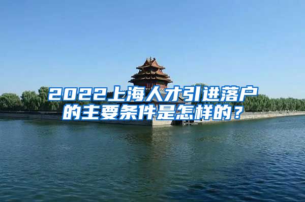 2022上海人才引进落户的主要条件是怎样的？