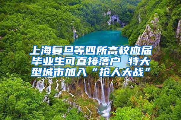 上海复旦等四所高校应届毕业生可直接落户 特大型城市加入“抢人大战”