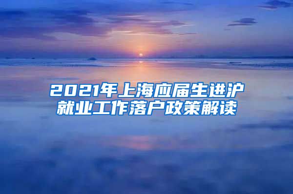 2021年上海应届生进沪就业工作落户政策解读