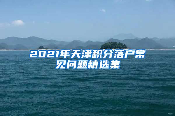 2021年天津积分落户常见问题精选集