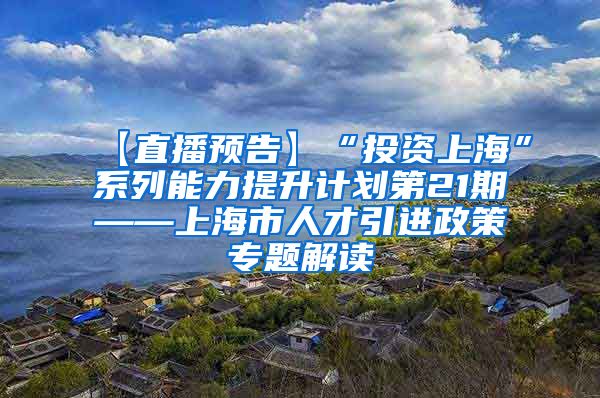 【直播预告】“投资上海”系列能力提升计划第21期——上海市人才引进政策专题解读