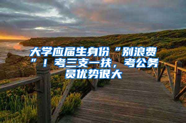 大学应届生身份“别浪费”！考三支一扶，考公务员优势很大