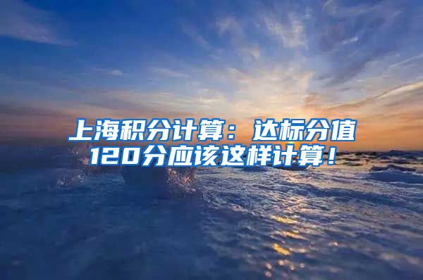 上海积分计算：达标分值120分应该这样计算！