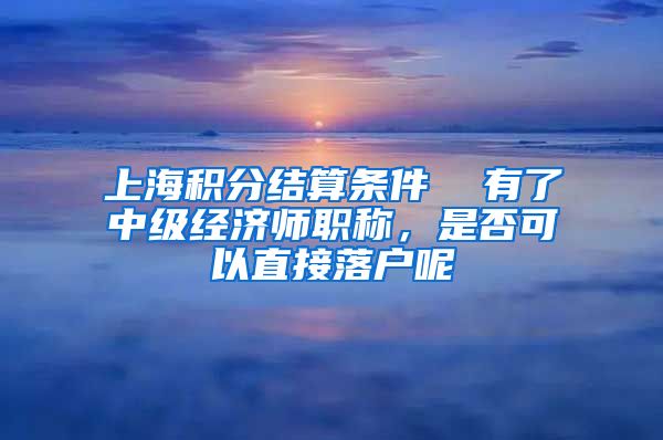 上海积分结算条件  有了中级经济师职称，是否可以直接落户呢