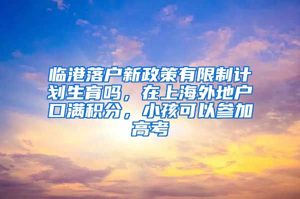 临港落户新政策有限制计划生育吗，在上海外地户口满积分，小孩可以参加高考