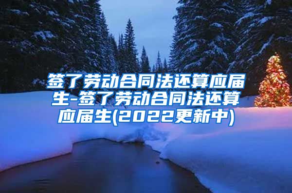 签了劳动合同法还算应届生-签了劳动合同法还算应届生(2022更新中)