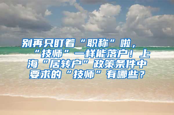 别再只盯着“职称”啦，“技师”一样能落户！上海“居转户”政策条件中要求的“技师”有哪些？