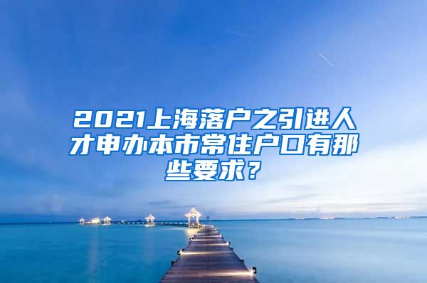 2021上海落户之引进人才申办本市常住户口有那些要求？
