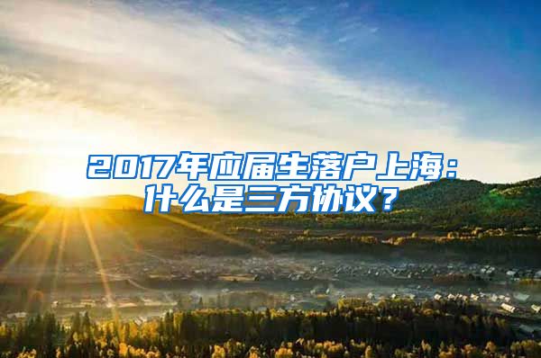 2017年应届生落户上海：什么是三方协议？