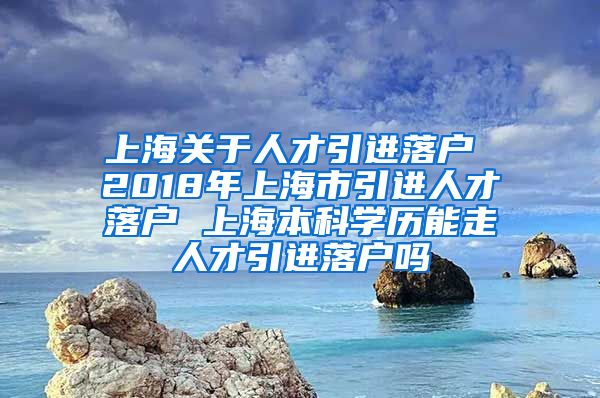 上海关于人才引进落户 2018年上海市引进人才落户 上海本科学历能走人才引进落户吗