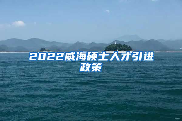 2022威海硕士人才引进政策