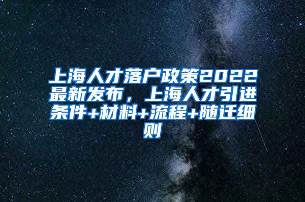 上海人才落户政策2022最新发布，上海人才引进条件+材料+流程+随迁细则