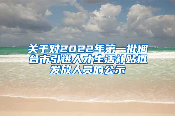 关于对2022年第一批烟台市引进人才生活补贴拟发放人员的公示