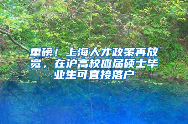 重磅！上海人才政策再放宽，在沪高校应届硕士毕业生可直接落户