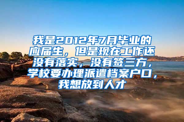 我是2012年7月毕业的应届生，但是现在工作还没有落实，没有签三方，学校要办理派遣档案户口，我想放到人才