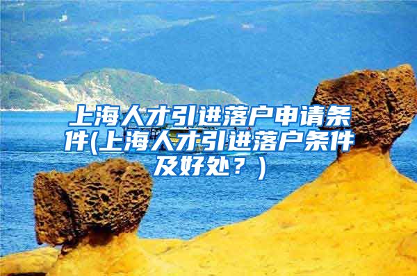 上海人才引进落户申请条件(上海人才引进落户条件及好处？)