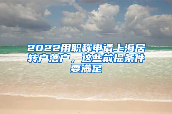 2022用职称申请上海居转户落户，这些前提条件要满足