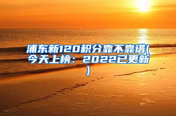 浦东新120积分靠不靠谱(今天上榜：2022已更新)