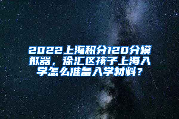 2022上海积分120分模拟器，徐汇区孩子上海入学怎么准备入学材料？