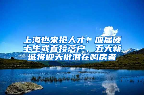 上海也来抢人才！应届硕士生或直接落户，五大新城将迎大批潜在购房者