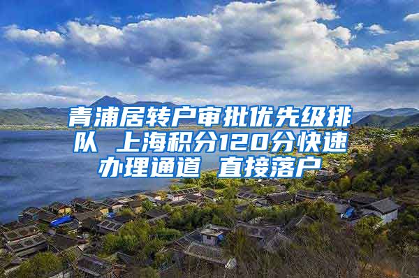 青浦居转户审批优先级排队 上海积分120分快速办理通道 直接落户