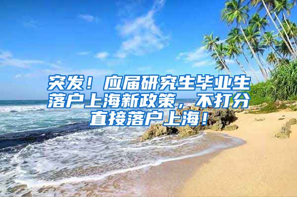 突发！应届研究生毕业生落户上海新政策，不打分直接落户上海！