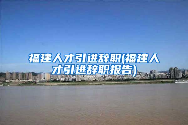 福建人才引进辞职(福建人才引进辞职报告)