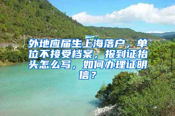 外地应届生上海落户，单位不接受档案，报到证抬头怎么写，如何办理证明信？