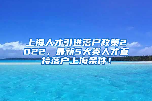 上海人才引进落户政策2022，最新5大类人才直接落户上海条件！