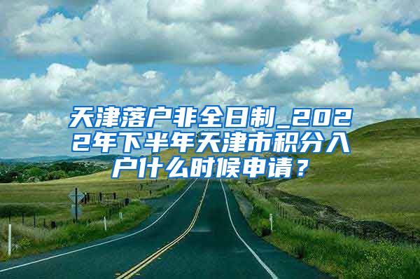 天津落户非全日制_2022年下半年天津市积分入户什么时候申请？