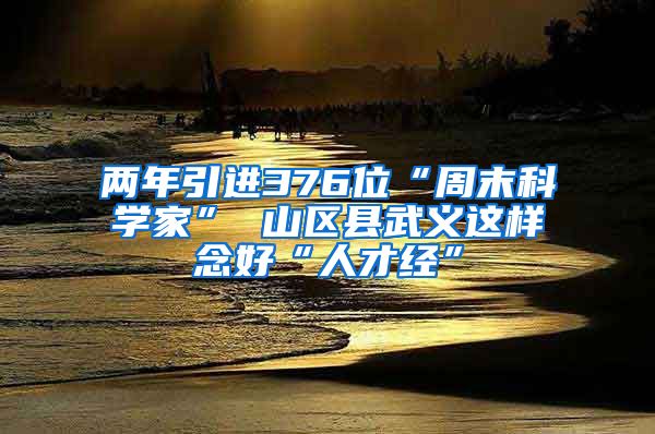 两年引进376位“周末科学家” 山区县武义这样念好“人才经”